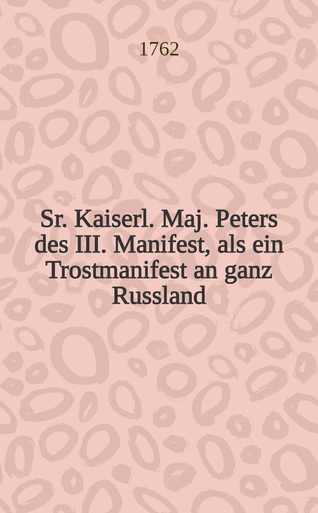 Sr. Kaiserl. Maj. Peters des III. Manifest, als ein Trostmanifest an ganz Russland : Erste Rede am hohen Geburtstage Sr. Kaiserlichen Majestät Peters des III. Selbherrschers von ganz Russland etc. nach Besteigung des russischkaiserl. Thrones gehalten am 10ten Hornung 1762. von Baltasar Heinrich Brink, der schönen Wissensch. Beflissenen, und der Arzneikunst gewidmeten