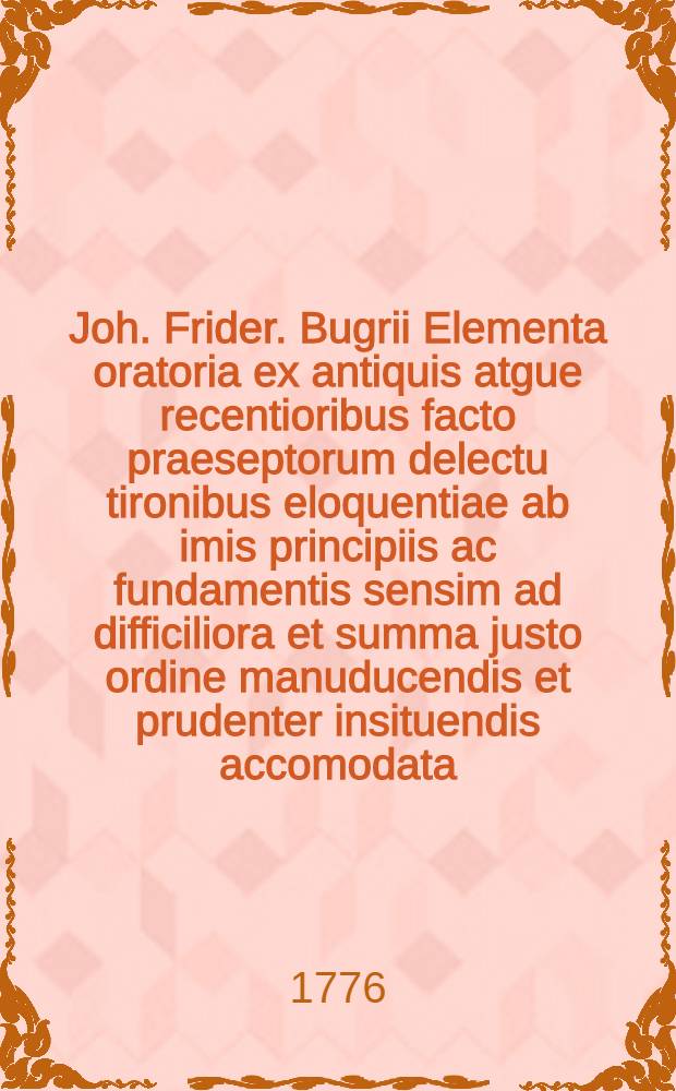 Joh. Frider. Bugrii Elementa oratoria ex antiquis atgue recentioribus facto praeseptorum delectu tironibus eloquentiae ab imis principiis ac fundamentis sensim ad difficiliora et summa justo ordine manuducendis et prudenter insituendis accomodata, antea quidem in usum Gymnasiorum Vratislaviensium nunc vero juventutis Rossicae revica, aucta et emendata