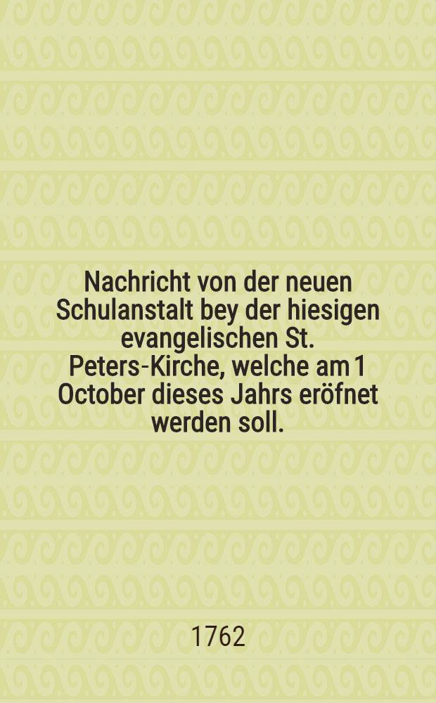 Nachricht von der neuen Schulanstalt bey der hiesigen evangelischen St. Peters-Kirche, welche am 1 October dieses Jahrs eröfnet werden soll.