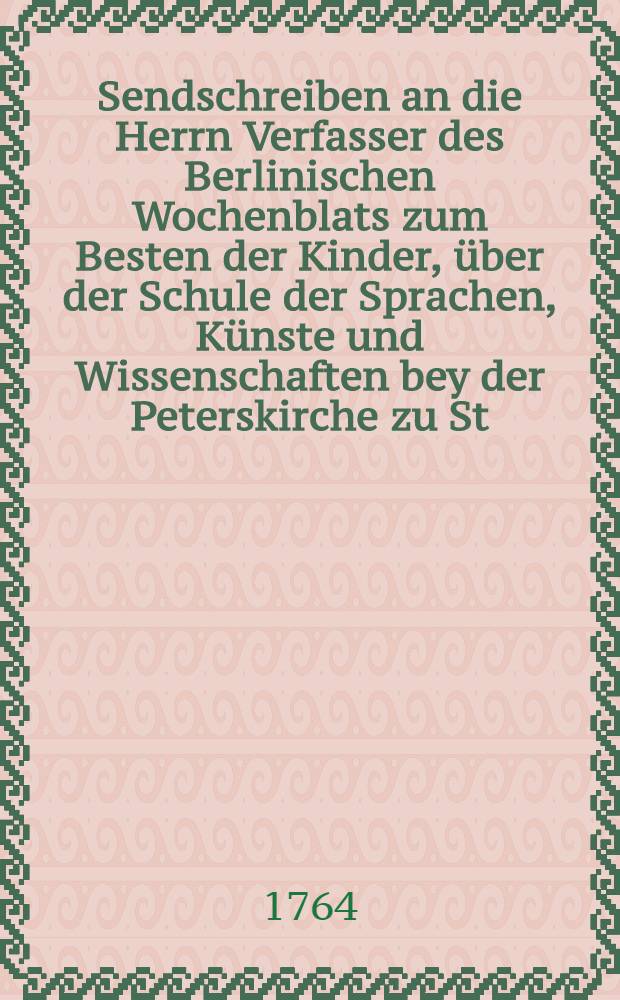 Sendschreiben an die Herrn Verfasser des Berlinischen Wochenblats zum Besten der Kinder, über der Schule der Sprachen, Künste und Wissenschaften bey der Peterskirche zu St. Petersburg