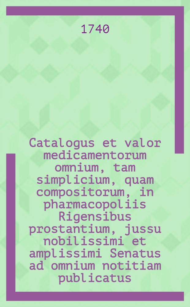 Catalogus et valor medicamentorum omnium, tam simplicium, quam compositorum, in pharmacopoliis Rigensibus prostantium, jussu nobilissimi et amplissimi Senatus ad omnium notitiam publicatus