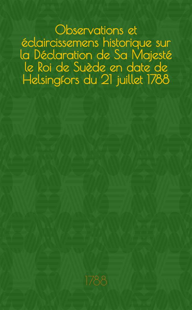 Observations et éclaircissemens historique sur la Déclaration de Sa Majesté le Roi de Suède en date de Helsingfors du 21 juillet 1788 : Avec des annexes