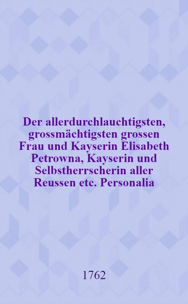 Der allerdurchlauchtigsten, grossmächtigsten grossen Frau und Kayserin Elisabeth Petrowna, Kayserin und Selbstherrscherin aller Reussen etc. Personalia, welche nachdem das kayserliche Leichenbegängniss in der Residenz St. Petersburg mit allen Solennitäten am 5ten Februarii c. a. vollzogen worden, in dem General-Gouvernement des Herzogthums Lieflands am 1sten Martii, als dem zu diesen Exequien angeordneten Tage in allen Kirchen und Gemeinen dieses Herzogthums abgelesen worden