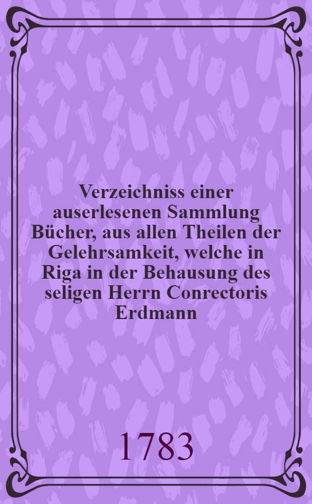 Verzeichniss einer auserlesenen Sammlung Bücher, aus allen Theilen der Gelehrsamkeit, welche in Riga in der Behausung des seligen Herrn Conrectoris Erdmann, am Kaiserl. Lyceo, durch den Krons-Auctionarium Lenschau den [13ten Nov. 1783] öffentlich gegen bahre Bezahlung verauctioniret werden sollen