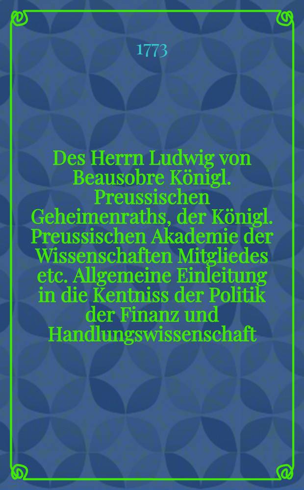 Des Herrn Ludwig von Beausobre Königl. Preussischen Geheimenraths, der Königl. Preussischen Akademie der Wissenschaften Mitgliedes etc. Allgemeine Einleitung in die Kentniss der Politik der Finanz und Handlungswissenschaft. Th.1