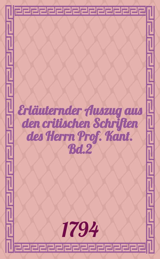 Erläuternder Auszug aus den critischen Schriften des Herrn Prof. Kant. Bd.2 : Welcher die Critik der Urtheilskraft und die metaphysischen Anfangsgründe der Naturwissenschaft enthält