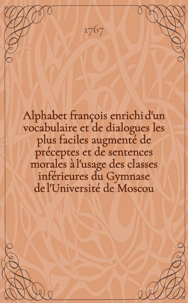 Alphabet fran&ccedil;ois enrichi d'un vocabulaire et de dialogues les plus faciles augment&eacute; de pr&eacute;ceptes et de sentences morales &agrave; l'usage des classes inf&eacute;rieures du Gymnase de l'Universit&eacute; de Moscou
