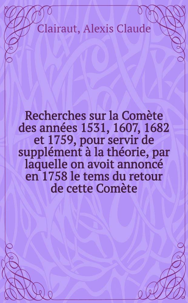 Recherches sur la Comète des années 1531, 1607, 1682 et 1759, pour servir de supplément à la théorie, par laquelle on avoit annoncé en 1758 le tems du retour de cette Comète : Pièce de Mr. Clairaut, de l'Académie Royale de sciences de Paris, et de celles de S. Pétersbourg, de Londres, de Berlin, de l'Institut de Bologne,... qui a remporté le prix proposé par l'Académie Impériale des sciences de S. Pétersbourg pour l'année 1761, abjugé le 23. septembre 1762