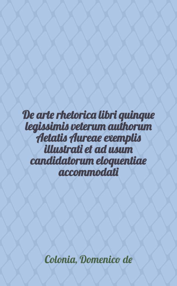 De arte rhetorica libri quinque legissimis veterum authorum Aetatis Aureae exemplis illustrati et ad usum candidatorum eloquentiae accommodati