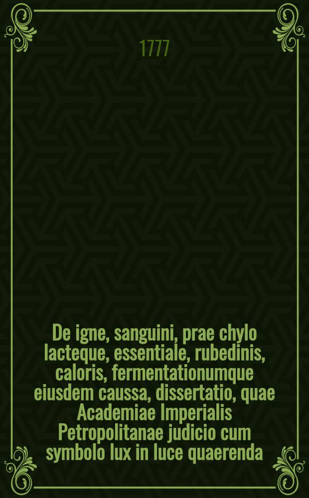 De igne, sanguini, prae chylo lacteque, essentiale, rubedinis, caloris, fermentationumque eiusdem caussa, dissertatio, quae Academiae Imperialis Petropolitanae judicio cum symbolo lux in luce quaerenda, submissa, proximos praemio honores tulit