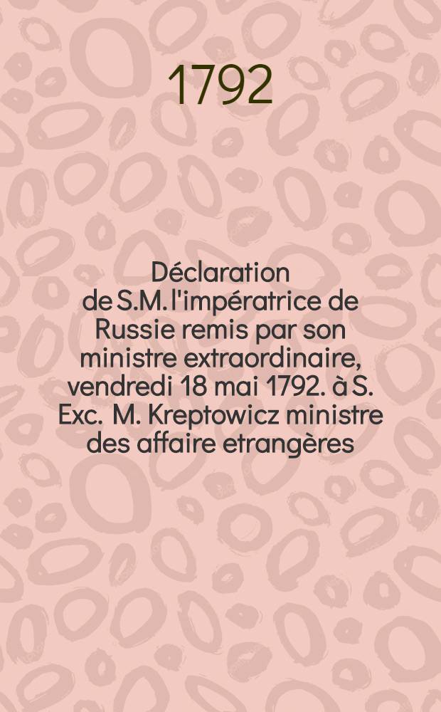 Déclaration de S.M. l'impératrice de Russie remis par son ministre extraordinaire, vendredi 18 mai 1792. à S. Exc. M. Kreptowicz ministre des affaire etrangères