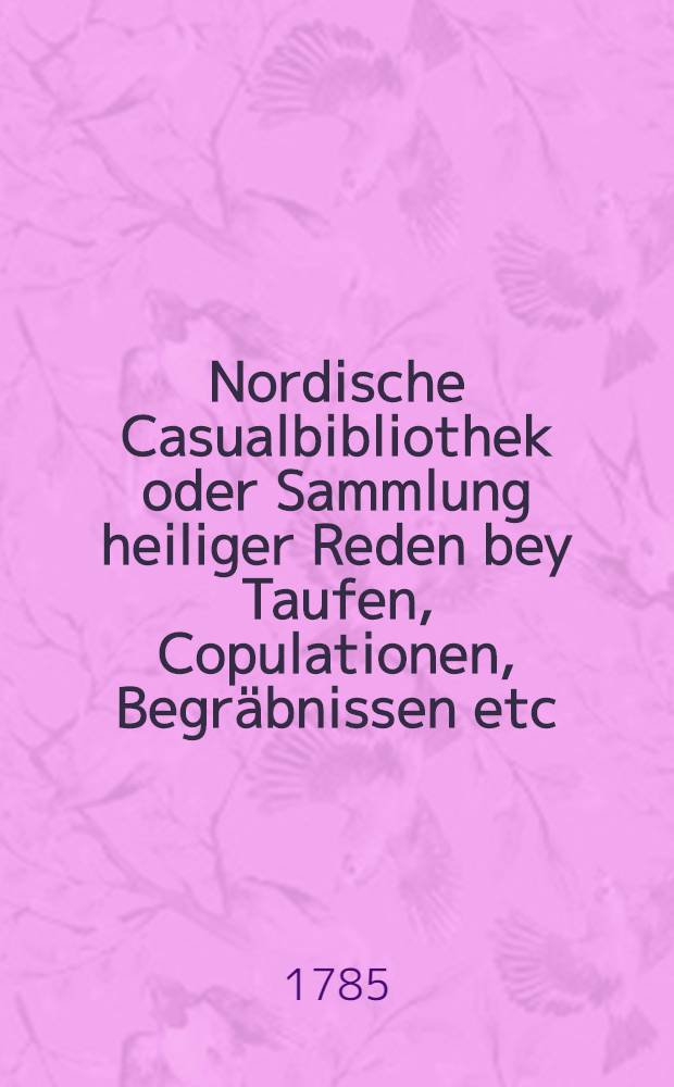 Nordische Casualbibliothek oder Sammlung heiliger Reden bey Taufen, Copulationen, Begr&auml;bnissen etc : Nebst einem Anhange welcher die wichtigsten, bey Einrichtung der Rigischen und Revalschen Stadthalterschaft gehaltenen Reden enth&auml;lt. Bd.1