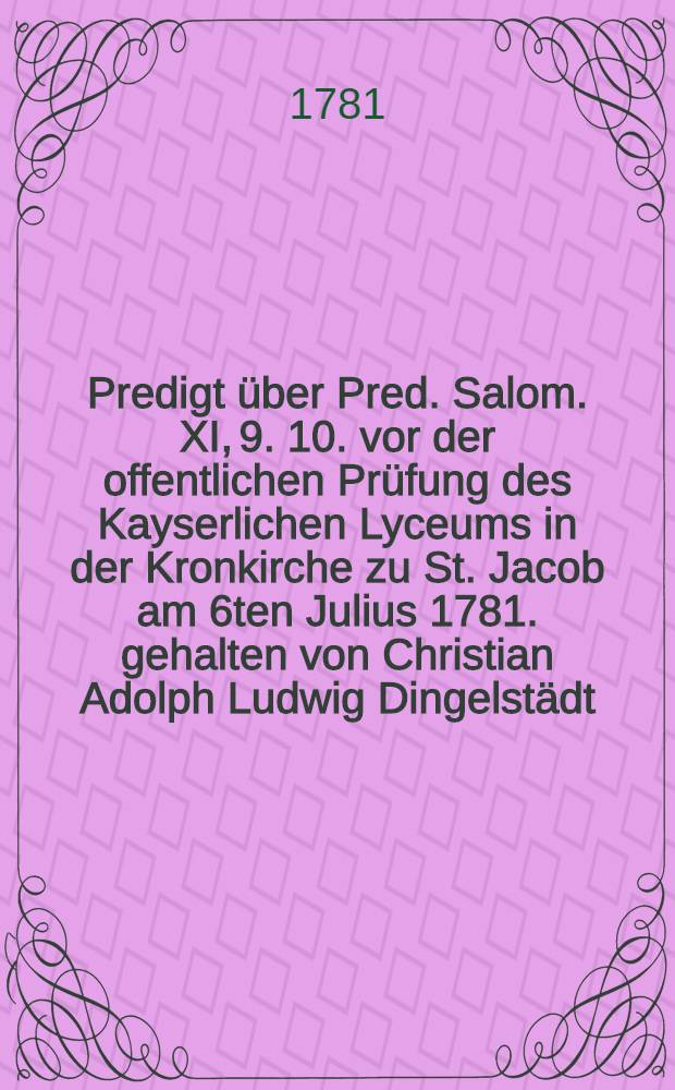 Predigt über Pred. Salom. XI, 9. 10. vor der offentlichen Prüfung des Kayserlichen Lyceums in der Kronkirche zu St. Jacob am 6ten Julius 1781. gehalten von Christian Adolph Ludwig Dingelstädt, Kayserl. Ober-Consist. Assessor, Pastor primarius, und der Herzogl. deutschen Gesellschaft in Helmstädt Ehren-Mitglied