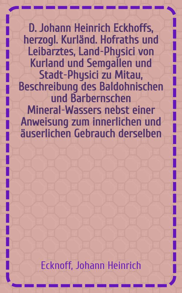 D. Johann Heinrich Eckhoffs, herzogl. Kurl&auml;nd. Hofraths und Leibarztes, Land-Physici von Kurland und Semgallen und Stadt-Physici zu Mitau, Beschreibung des Baldohnischen und Barbernschen Mineral-Wassers nebst einer Anweisung zum innerlichen und &auml;userlichen Gebrauch derselben