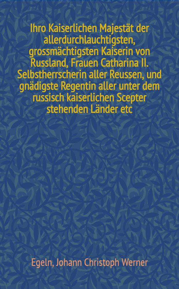 Ihro Kaiserlichen Majest&auml;t der allerdurchlauchtigsten, grossm&auml;chtigsten Kaiserin von Russland, Frauen Catharina II. Selbstherrscherin aller Reussen, und gn&auml;digste Regentin aller unter dem russisch kaiserlichen Scepter stehenden L&auml;nder etc. meiner allergn&auml;digsten Kaiserin und Frauen etc. beym frohen Jahrwechsel den 1sten Jenner 1796. allerunterth&auml;nigst gewidmet und zu F&uuml;ssen gelegt von Johann Christoph Werner Engeln, der Theologie und Grossenlehre Candidat