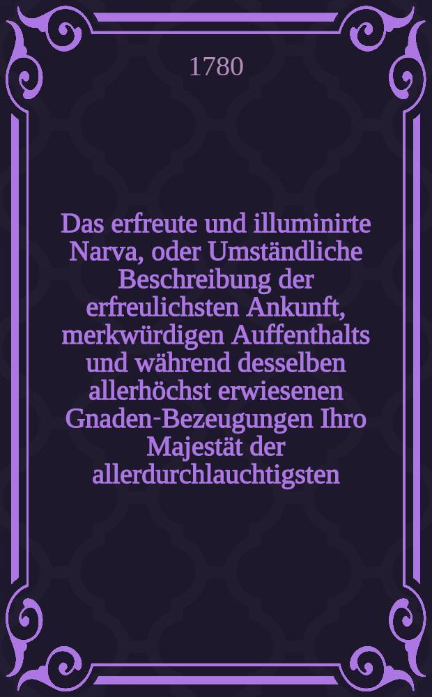 Das erfreute und illuminirte Narva, oder Umst&auml;ndliche Beschreibung der erfreulichsten Ankunft, merkw&uuml;rdigen Auffenthalts und w&auml;hrend desselben allerh&ouml;chst erwiesenen Gnaden-Bezeugungen Ihro Majest&auml;t der allerdurchlauchtigsten, grossm&auml;chtigsten Kayserin aller Reussen und grossen Frau Catharina der Zweyten zu Narva den 10ten 11ten und 12ten May 1780. auf allerh&ouml;chst deroselben Reise nach Weiss-Russland : Nebst einem Anhange oder Beschreibung der von Freude, Treu und Dank errichteten Ehrenpforte und aufgef&uuml;hrten Stadt-Illuminationen : Mit beygef&uuml;gter in Kupffer gestochenen Vorstellung der Ehrenpforte und des ber&uuml;hmten Wasserfalls vor der Stadt : Zum Nutzen des neuerrichteten Waysenhauses zu Narva