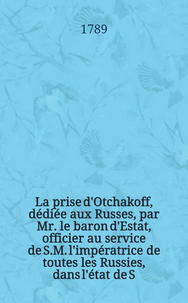 La prise d'Otchakoff, d&eacute;di&eacute;e aux Russes, par Mr. le baron d'Estat, officier au service de S.M. l'imp&eacute;ratrice de toutes les Russies, dans l'&eacute;tat de S.A. Msgr. le prince Potemkin