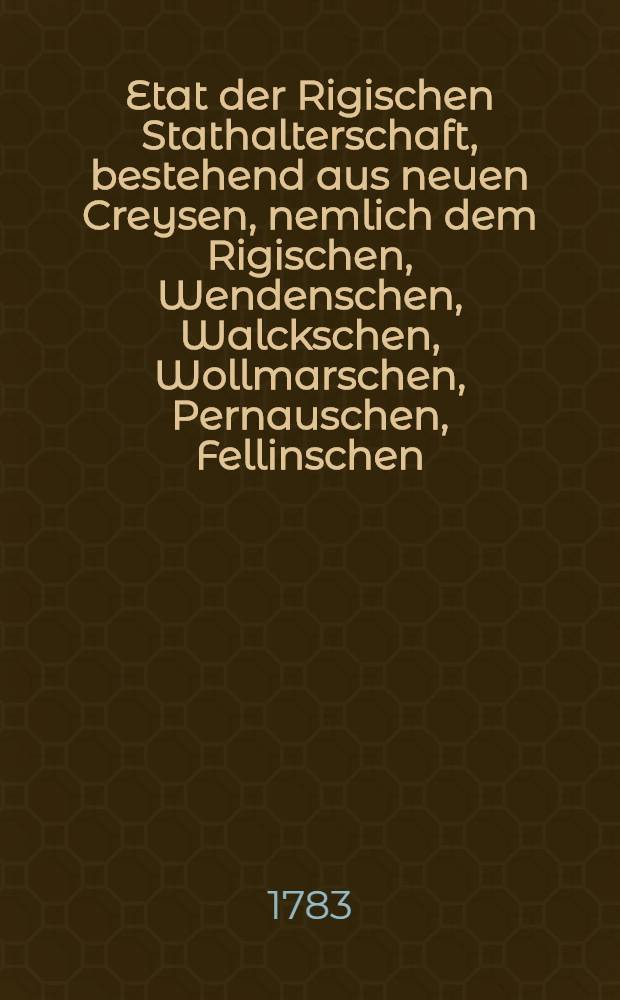 Etat der Rigischen Stathalterschaft, bestehend aus neuen Creysen, nemlich dem Rigischen, Wendenschen, Walckschen, Wollmarschen, Pernauschen, Fellinschen, Dörptschen, und einem, nach Befinden des General-Gouverneurs zu bestimmenden, wie auch aus dem Oesellschen Creyse