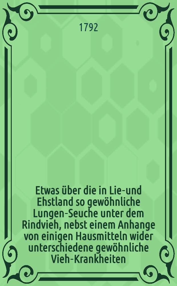 Etwas über die in Lief- und Ehstland so gewöhnliche Lungen-Seuche unter dem Rindvieh, nebst einem Anhange von einigen Hausmitteln wider unterschiedene gewöhnliche Vieh-Krankheiten