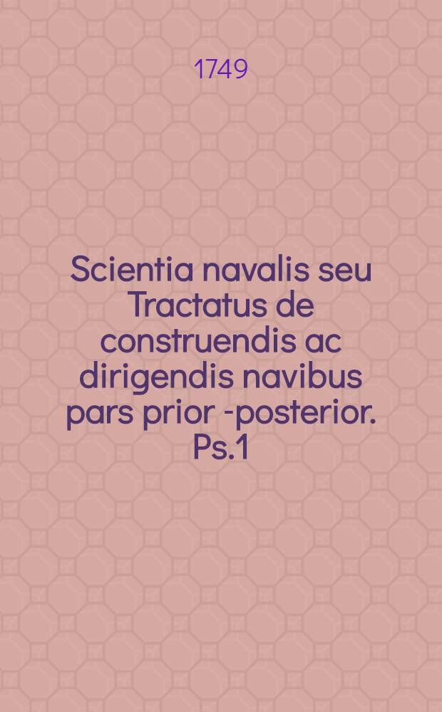 Scientia navalis seu Tractatus de construendis ac dirigendis navibus pars prior [-posterior]. Ps.1 (Pars prior) : Complectens theoriam universam de situ ac motu corporum aquae innatantium