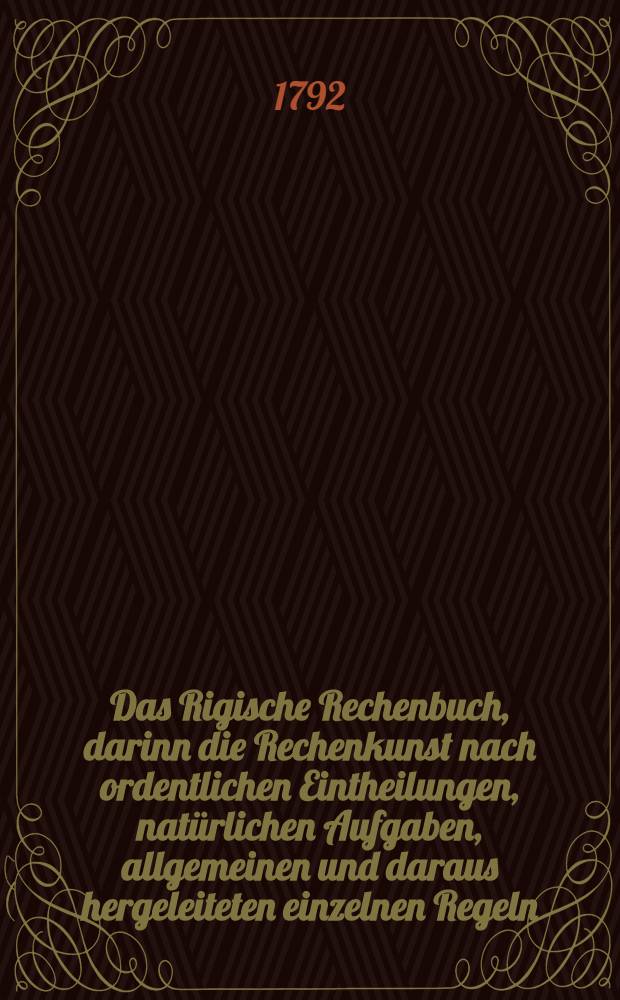 Das Rigische Rechenbuch, darinn die Rechenkunst nach ordentlichen Eintheilungen, natürlichen Aufgaben, allgemeinen und daraus hergeleiteten einzelnen Regeln, grunlichen Schlüssen, richtigen Auflösungen, Erklärungen, Anweisungen und Vortheilen; in theoretischer und practischer Abhandlung