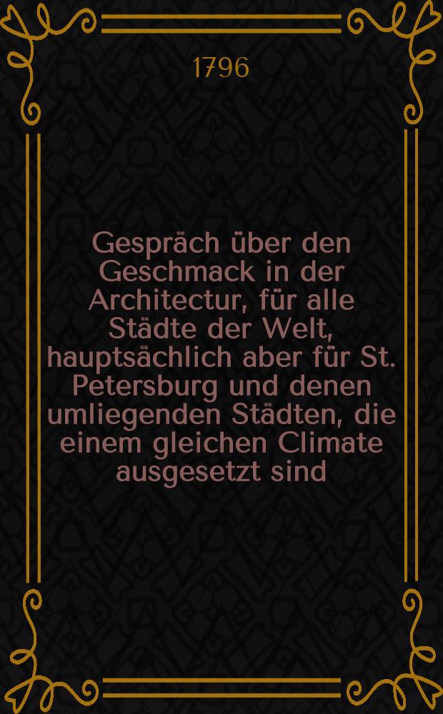 Gespr&auml;ch &uuml;ber den Geschmack in der Architectur, f&uuml;r alle St&auml;dte der Welt, haupts&auml;chlich aber f&uuml;r St. Petersburg und denen umliegenden St&auml;dten, die einem gleichen Climate ausgesetzt sind