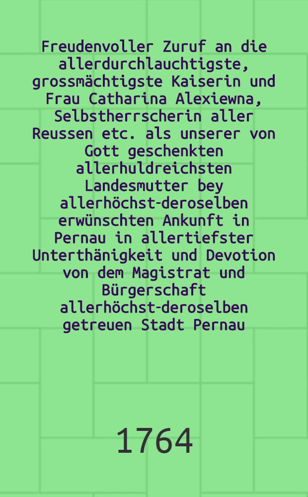 Freudenvoller Zuruf an die allerdurchlauchtigste, grossmächtigste Kaiserin und Frau Catharina Alexiewna, Selbstherrscherin aller Reussen etc. als unserer von Gott geschenkten allerhuldreichsten Landesmutter bey allerhöchst-deroselben erwünschten Ankunft in Pernau in allertiefster Unterthänigkeit und Devotion von dem Magistrat und Bürgerschaft allerhöchst-deroselben getreuen Stadt Pernau