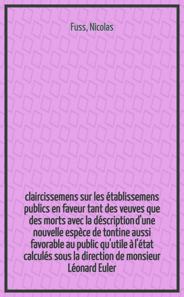 &Eacute;claircissemens sur les &eacute;tablissemens publics en faveur tant des veuves que des morts avec la d&eacute;scription d'une nouvelle esp&egrave;ce de tontine aussi favorable au public qu'utile &agrave; l'&eacute;tat calcul&eacute;s sous la direction de monsieur L&eacute;onard Euler
