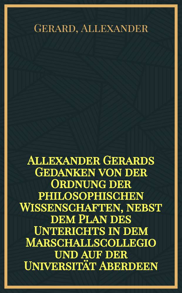 Allexander Gerards Gedanken von der Ordnung der philosophischen Wissenschaften, nebst dem Plan des Unterichts in dem Marschallscollegio und auf der Universität Aberdeen : Aus dem Englischen übersetzt, mit einigen die Philosophie betreffenden Betrachtungen