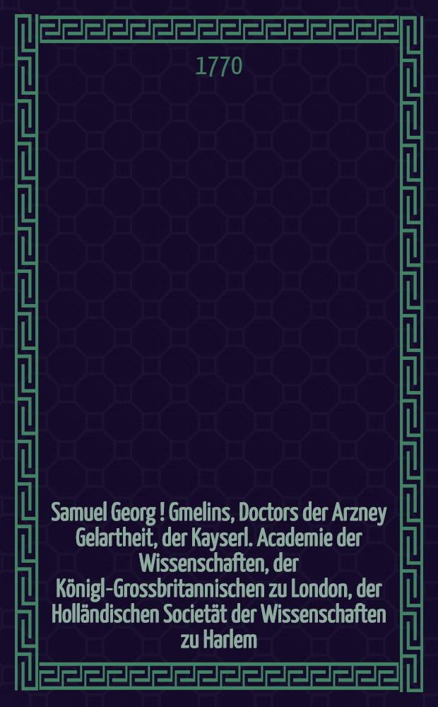 Samuel Georg [!] Gmelins, Doctors der Arzney Gelartheit, der Kayserl. Academie der Wissenschaften, der K&ouml;nigl-Grossbritannischen zu London, der Holl&auml;ndischen Societ&auml;t der Wissenschaften zu Harlem, und der freien Oeconomischen Gesellschafft zu St. Petersburg, Mitgliedes, Reise durch Russland zur Untersuchung der drey Natur-Reiche. Th.1 : Reise von St. Petersburg biss nach Tscherkask, der Hauptstadt der Donischen Kosacken in den Jahren 1768. und 1769.