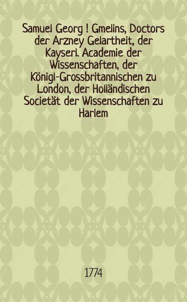Samuel Georg [!] Gmelins, Doctors der Arzney Gelartheit, der Kayserl. Academie der Wissenschaften, der K&ouml;nigl-Grossbritannischen zu London, der Holl&auml;ndischen Societ&auml;t der Wissenschaften zu Harlem, und der freien Oeconomischen Gesellschafft zu St. Petersburg, Mitgliedes, Reise durch Russland zur Untersuchung der drey Natur-Reiche. Th.3 : Reise durch das nordliche Persien, in den Jahren 1770. 1771. bis im April 1772.