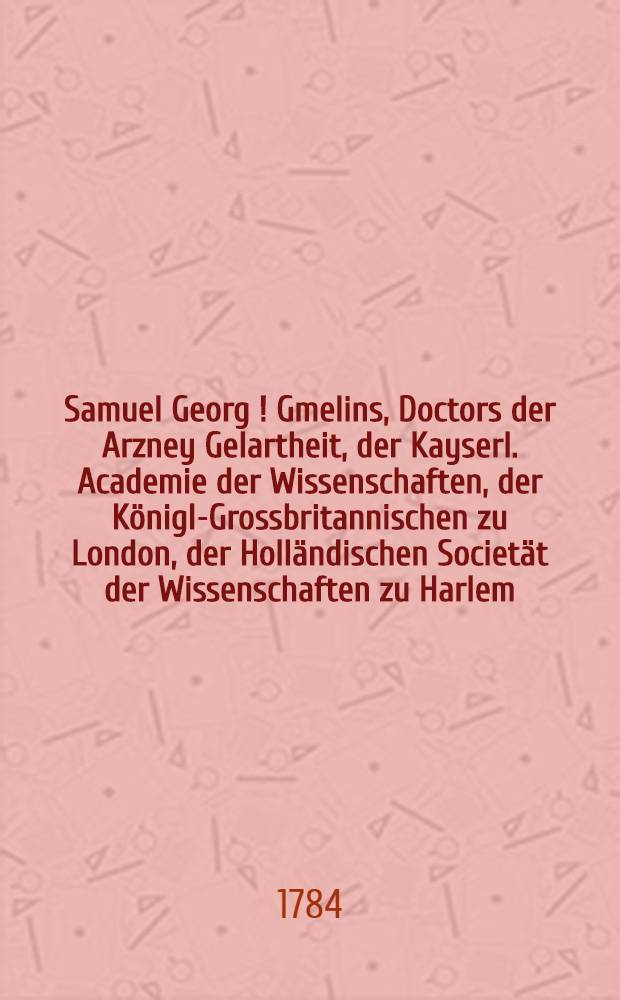 Samuel Georg [!] Gmelins, Doctors der Arzney Gelartheit, der Kayserl. Academie der Wissenschaften, der Königl-Grossbritannischen zu London, der Holländischen Societät der Wissenschaften zu Harlem, und der freien Oeconomischen Gesellschafft zu St. Petersburg, Mitgliedes, Reise durch Russland zur Untersuchung der drey Natur-Reiche. Th.4 : Reise von Astrachen nach Zarizyn und von da durch die Kumanische Steppe, über Mosdok zurük; imgleichen zweyte Persische Reise: in den Jahren 1772 und 1773. bis im Frühling 1774.