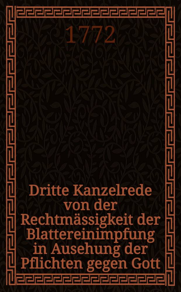 Dritte Kanzelrede von der Rechtm&auml;ssigkeit der Blattereinimpfung in Ausehung der Pflichten gegen Gott : An dem j&auml;hrlichen Dankfeste wegen der gl&uuml;cklichen Wiederherstellung Ihro Kayserl. Majest&auml;t der allerdurchlauchtigsten grossm&auml;chtigsten Monarchin und grossen Frau Catharina der Zweyten Kayserin und Selbstherrscherin aller Reussen, und Seiner Kayserl. Hoheit des durchlauchtigsten Grossf&uuml;rsten und Herrn Paul Petrowitsch, den 21sten Nov. 1771 in Petersburg gehalten von Joachim Christian Grot, Pastor bey der Evangelisch-Lutherischen Katharinen-Kirche auf Wasiley-Ostrow