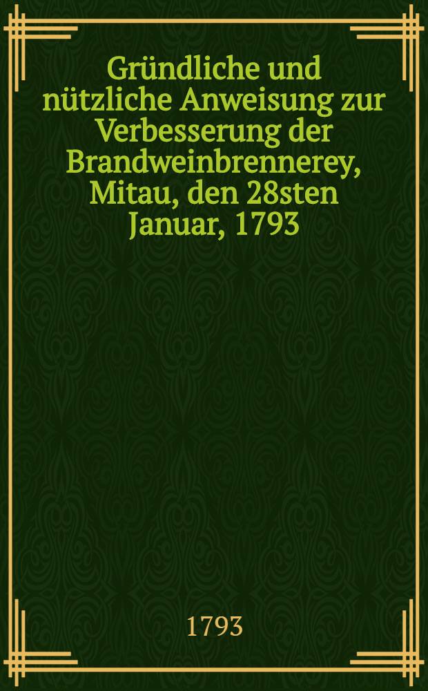 Gr&uuml;ndliche und n&uuml;tzliche Anweisung zur Verbesserung der Brandweinbrennerey, Mitau, den 28sten Januar, 1793