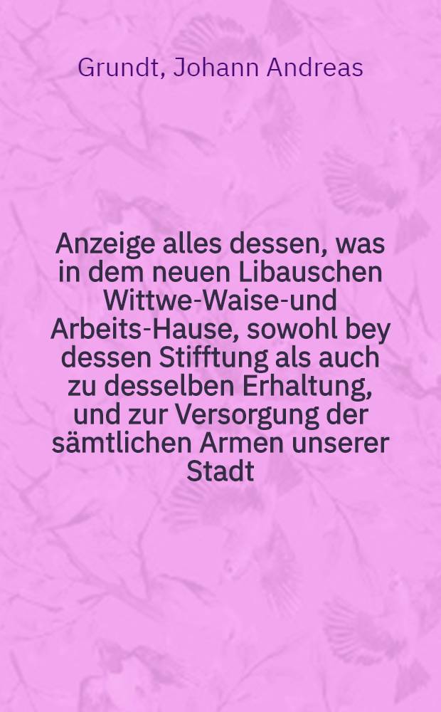 Anzeige alles dessen, was in dem neuen Libauschen Wittwen- Waisen- und Arbeits-Hause, sowohl bey dessen Stifftung als auch zu desselben Erhaltung, und zur Versorgung der s&auml;mtlichen Armen unserer Stadt, im ersten Jahre veranstaltet, vorgenommen, und zu Stande gebracht worden : Zur Nachricht, Belehrung und seiner Rechtfertigung f&uuml;r eine s&auml;mtliche hochl&ouml;bliche B&uuml;rgerschaft aufgesetzet und herausgegeben