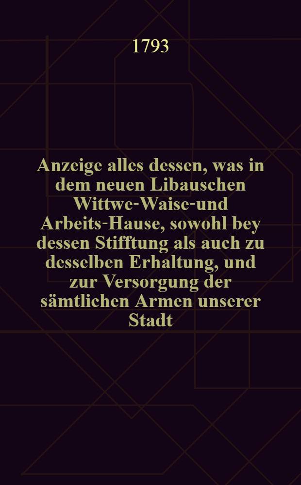 Anzeige alles dessen, was in dem neuen Libauschen Wittwen- Waisen- und Arbeits-Hause, sowohl bey dessen Stifftung als auch zu desselben Erhaltung, und zur Versorgung der s&auml;mtlichen Armen unserer Stadt, im ersten Jahre veranstaltet, vorgenommen, und zu Stande gebracht worden : Zur Nachricht, Belehrung und seiner Rechtfertigung f&uuml;r eine s&auml;mtliche hochl&ouml;bliche B&uuml;rgerschaft aufgesetzet und herausgegeben. Anz.3