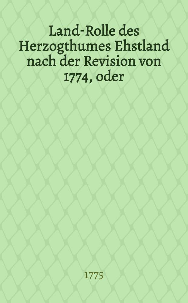 Land-Rolle des Herzogthumes Ehstland nach der Revision von 1774, oder : Verzeichniss derer im Herzogthums Ehstland belegenen Privat- und Publiquen-Güther, deren vormahliger und jetziger Grösse an besetzen Revisions-Haaken, wie auch derer Namen von denen gegenwärtigen Besitzern und Arrendatoren, und endlich derer an die hohe Krone jährlich zu entrichtenden onerum publicorum und Arrenden mit einem doppelten Register versehen