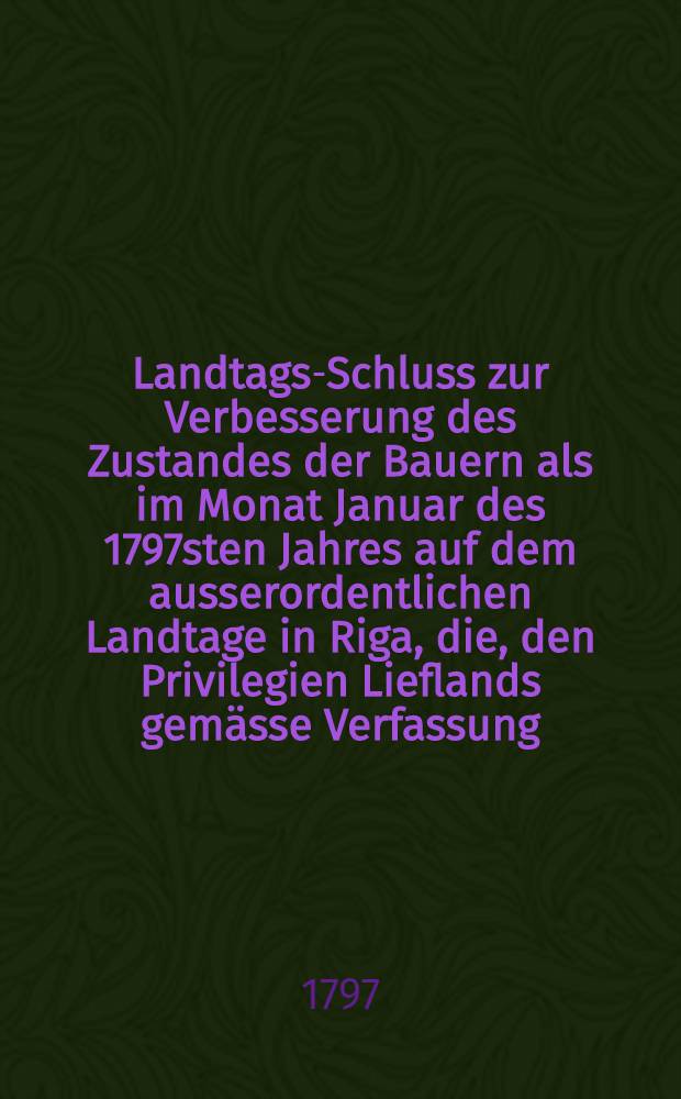 Landtags-Schluss zur Verbesserung des Zustandes der Bauern als im Monat Januar des 1797sten Jahres auf dem ausserordentlichen Landtage in Riga, die, den Privilegien Lieflands gemässe Verfassung, durch allerhöchste Gnade Sr. Kayserlichen Majestät Paul I wider hergestellt ward