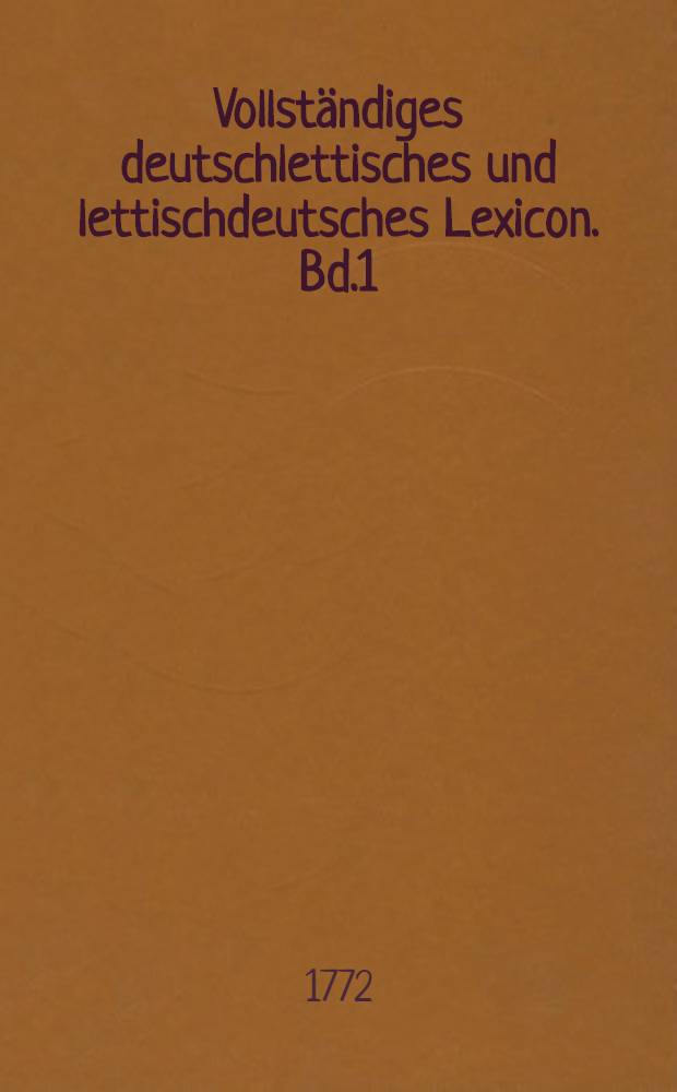 Vollst&auml;ndiges deutschlettisches und lettischdeutsches Lexicon. [Bd.1] : Vollst&auml;ndiges lettisches Lexicon, samt angezeigten verschiedenen Provinzialdialekten in Lief- und Kurland