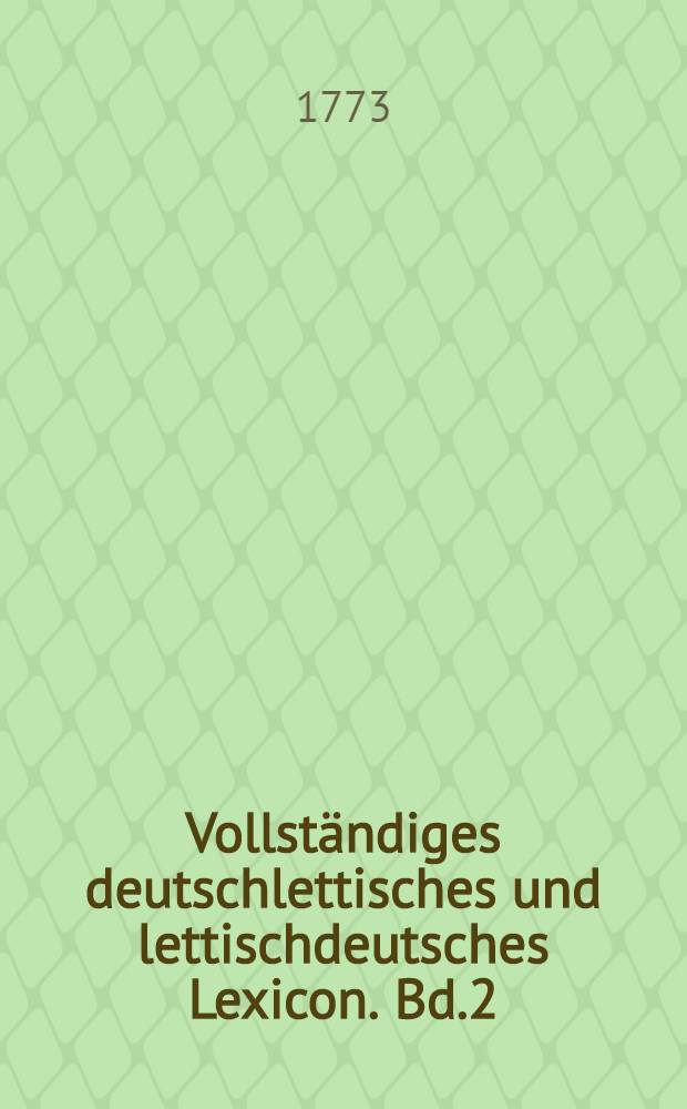 Vollständiges deutschlettisches und lettischdeutsches Lexicon. [Bd.2] : Lettisch deutscher Theil des volständigen lettischen Lexici, darinnen nicht nur sämtliche Stamwörter dieser Sprache samt Ihren Abstämmlingen, sondern auch die seltene, nur in gewissen Gegenden gebräuchliche Wörter, zum Nachschlagen angezeiget werden