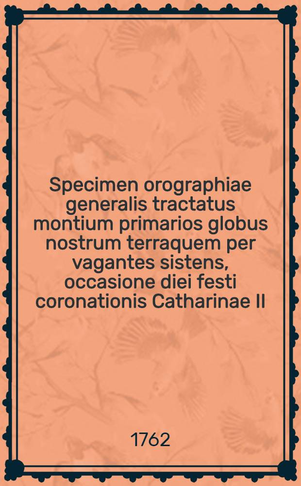 Specimen orographiae generalis tractatus montium primarios globus nostrum terraquem per vagantes sistens, occasione diei festi coronationis Catharinae II. imperatricis augustissimae omnium Russiarum in solemni Academiae conventu d. 23. Sept. 1762. praelectum a D. Johanne Gottlob Lehmanno, Academiae Imperialis membro et professore chymiae, regi Borussiae a consiliis metallicis, Acad. scient. Berolinens. et Acad. Moguntinae scientiar. util. membr. ordin. et societ. Londin. de promou. Artib. Fabric. et Commerc. socio.