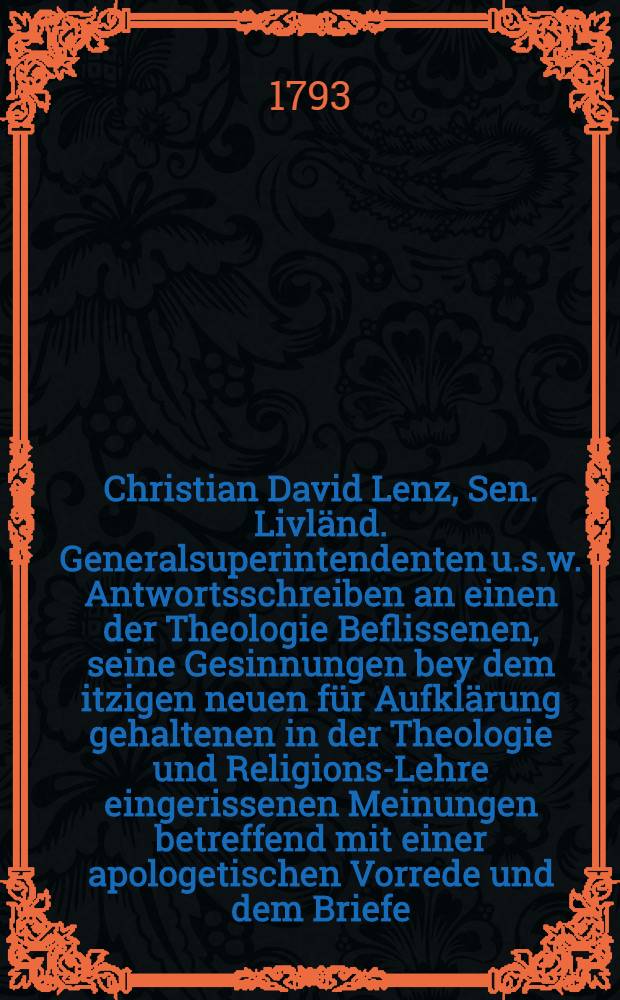 Christian David Lenz, Sen. Livländ. Generalsuperintendenten u.s.w. Antwortsschreiben an einen der Theologie Beflissenen, seine Gesinnungen bey dem itzigen neuen für Aufklärung gehaltenen in der Theologie und Religions-Lehre eingerissenen Meinungen betreffend mit einer apologetischen Vorrede und dem Briefe, der zu diesem Antwortsschreiben Gelegenheit gegeben
