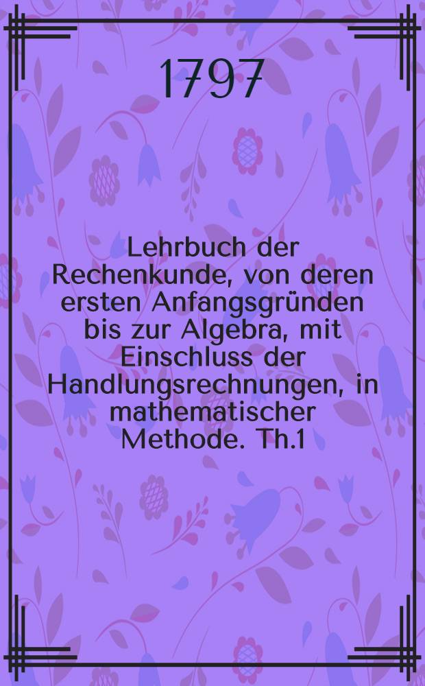 Lehrbuch der Rechenkunde, von deren ersten Anfangsgründen bis zur Algebra, mit Einschluss der Handlungsrechnungen, in mathematischer Methode. [Th.1] : Reine Arithmetik