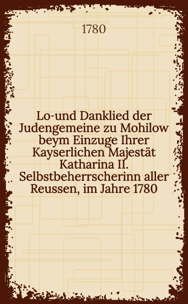 Lob- und Danklied der Judengemeine zu Mohilow beym Einzuge Ihrer Kayserlichen Majestät Katharina II. Selbstbeherrscherinn aller Reussen, im Jahre 1780.