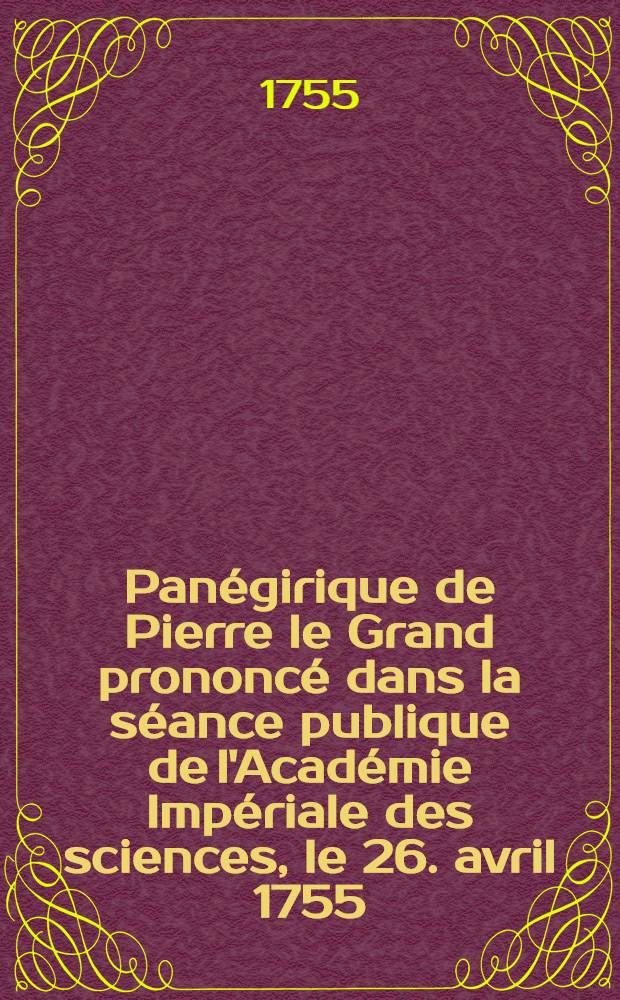 Panégirique de Pierre le Grand prononcé dans la séance publique de l'Académie Impériale des sciences, le 26. avril 1755
