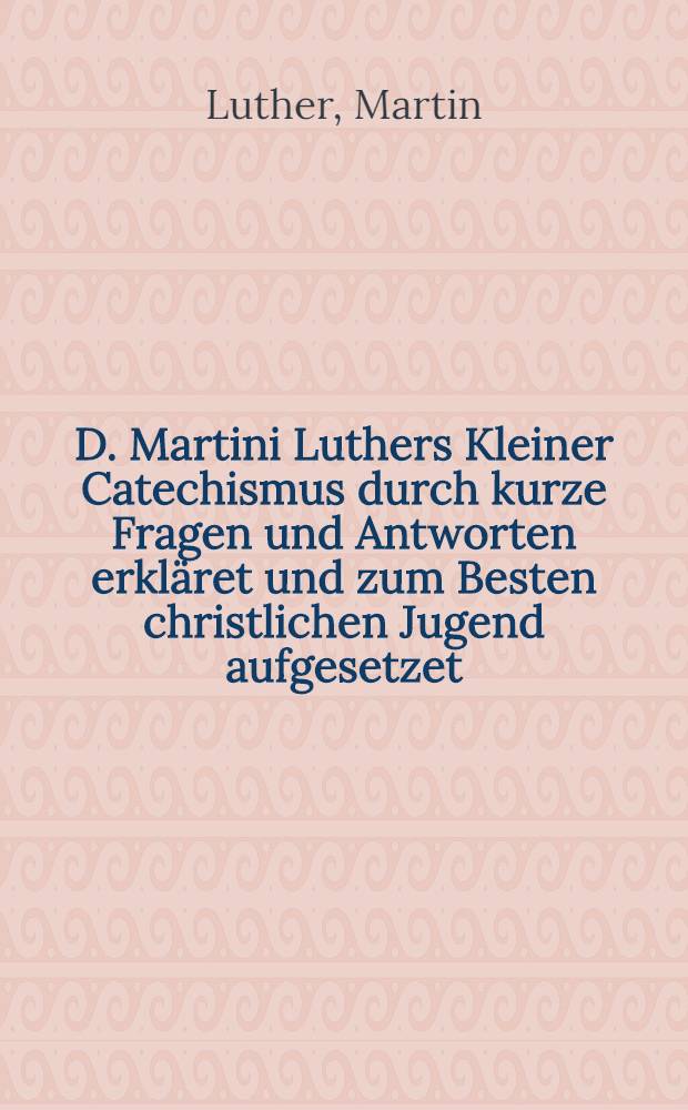 D. Martini Luthers Kleiner Catechismus durch kurze Fragen und Antworten erkl&auml;ret und zum Besten christlichen Jugend aufgesetzet