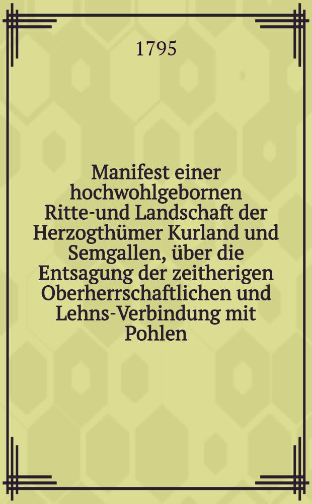 Manifest einer hochwohlgebornen Ritter- und Landschaft der Herzogthümer Kurland und Semgallen, über die Entsagung der zeitherigen Oberherrschaftlichen und Lehns-Verbindung mit Pohlen