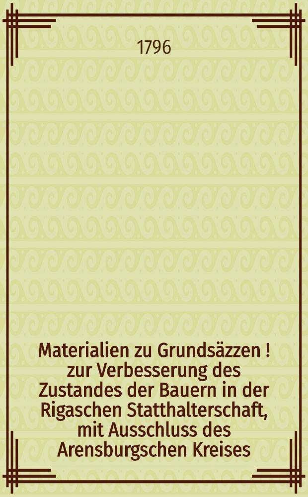 Materialien zu Grundsäzzen[!] zur Verbesserung des Zustandes der Bauern in der Rigaschen Statthalterschaft, mit Ausschluss des Arensburgschen Kreises : Entworfen auf dem Landtage im September-Monat des Jahres 1796 : Zur Beratschlagung für die abwesenden adelichen Gutsbesitzer auf den im December-Monat 1796 und im Januar-Monat 1797 zu haltenden Kreisversammlungen