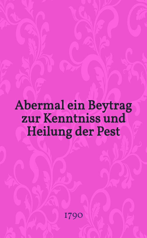 Abermal ein Beytrag zur Kenntniss und Heilung der Pest : Aerzten und Wund&auml;rzten bey der russischkaiserlichen Armee gewidmet