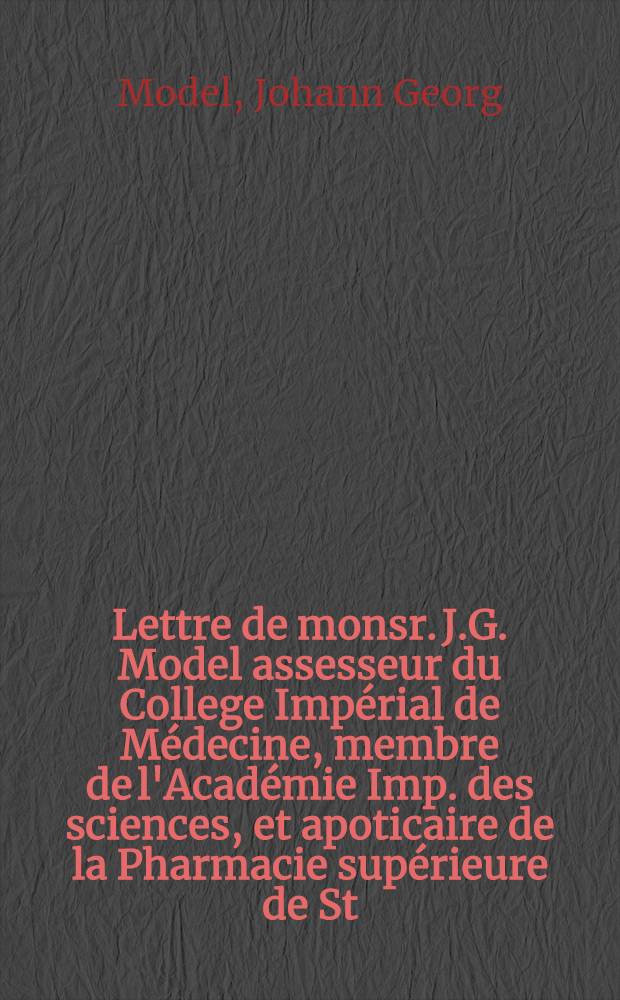 Lettre de monsr. J.G. Model assesseur du College Imp&eacute;rial de M&eacute;decine, membre de l'Acad&eacute;mie Imp. des sciences, et apoticaire de la Pharmacie sup&eacute;rieure de St. P&eacute;tersbourg, &agrave; un ami concernant des gouttes, dont la vertu est de fortifier les nerfs, ou la teinture tonique de Bestouschef, ou soit-disant de la Mothe : Traduite de l'allemand sur la seconde edition imprim&eacute;e &agrave; St. P&eacute;tersbourg, 1762 : Au pied de cette lettre est ajout&eacute; un avertissement detaill&eacute; sur la communication du secret des gouttes de Bestouschef